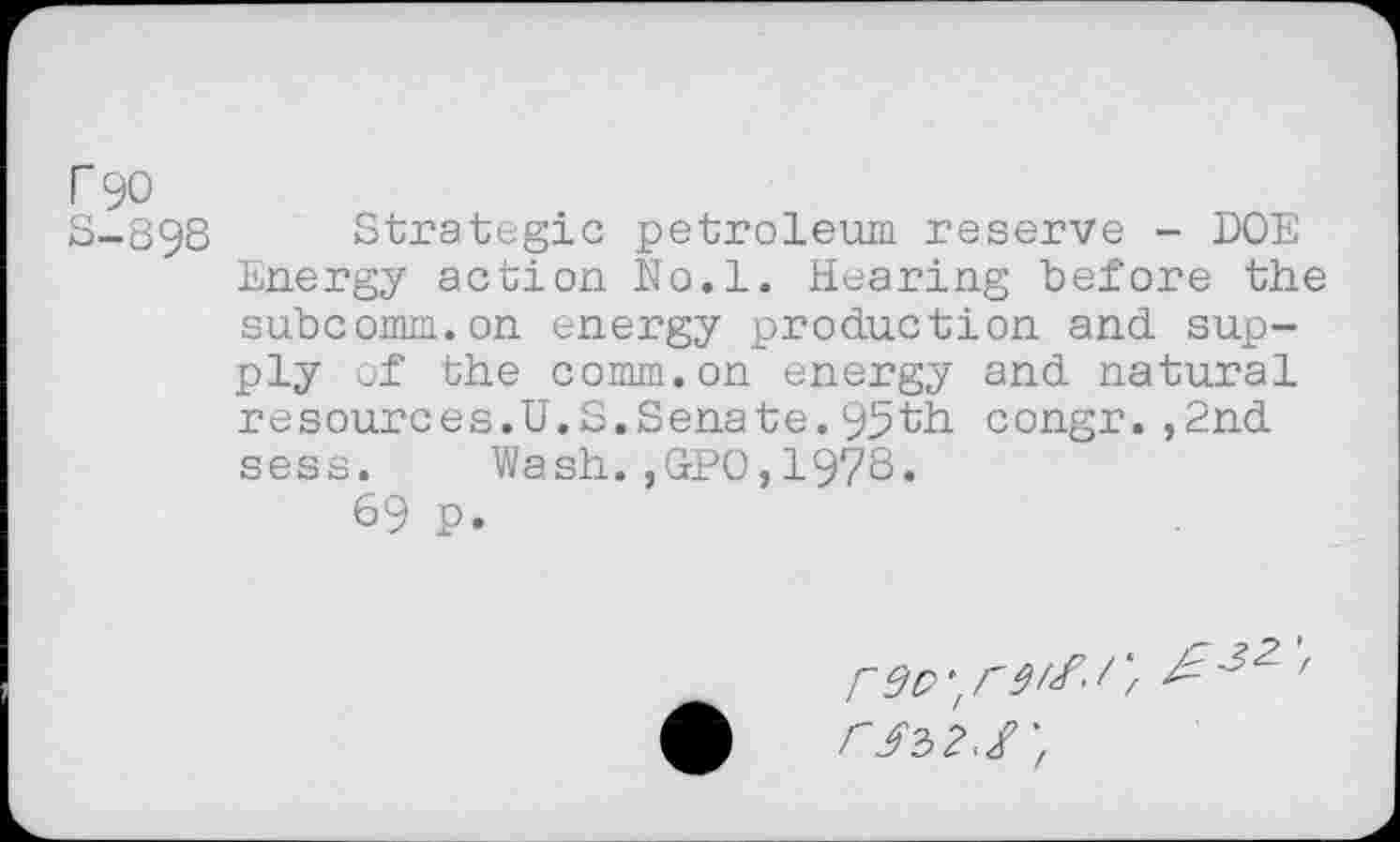 ﻿r 90
S-898 Strategic petroleum reserve - DOE Energy action No.l. Hearing before the subcomm.on energy production and supply of the comm.on energy and natural resources.U.S.Senate.95th congr.,2nd sess. Wash.,GPO,1978« 69 p.
